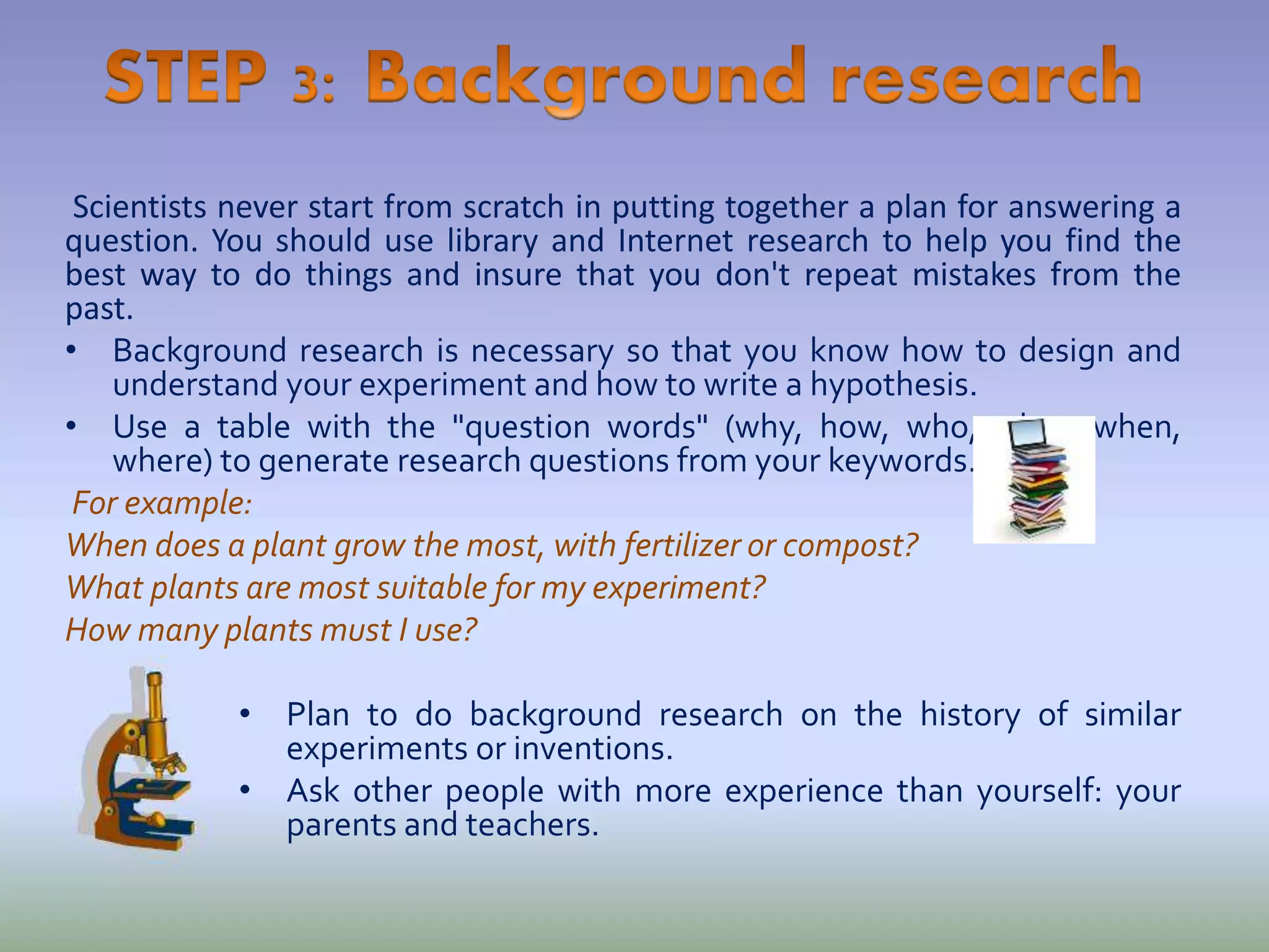 Scientists never start from scratch in putting together a plan for answering a
question. You should use library and Internet research to help you find the
best way to do things and insure that you don't repeat mistakes from the
past.
• Background research is necessary so that you know how to design and
understand your experiment and how to write a hypothesis.
• Use a table with the "question words" (why, how, who, what, when,
where) to generate research questions from your keywords.
For example:
When does a plant grow the most, with fertilizer or compost?
What plants are most suitable for my experiment?
How many plants must I use?
• Plan to do background research on the history of similar
experiments or inventions.
• Ask other people with more experience than yourself: your
parents and teachers.
 
