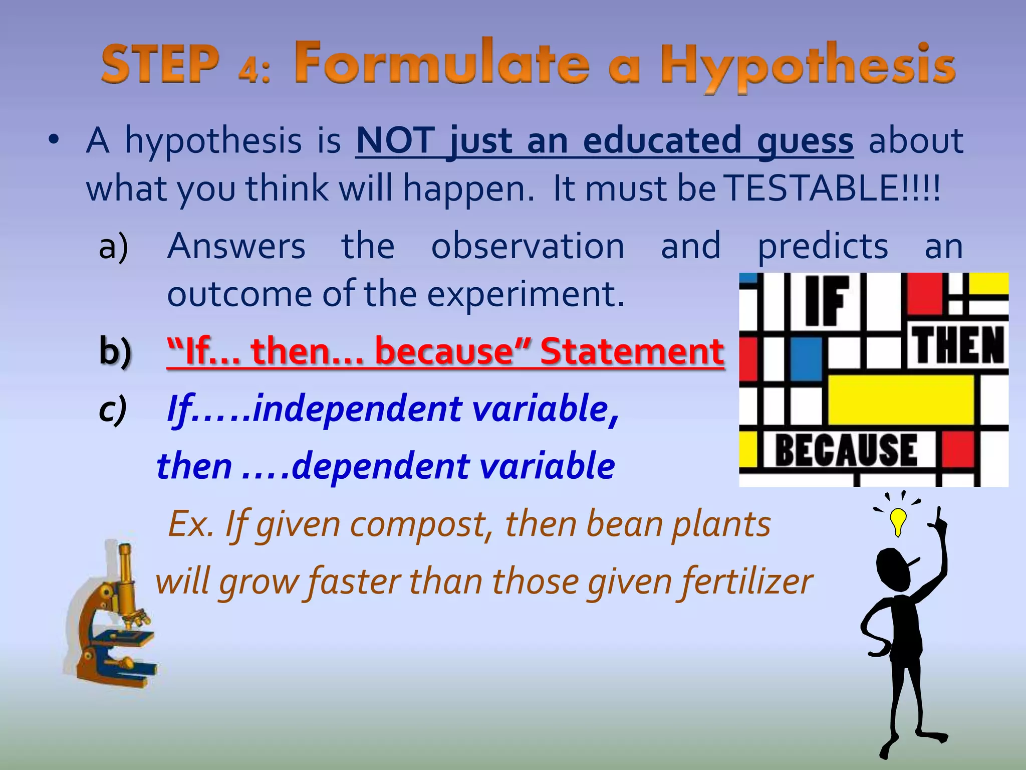 • A hypothesis is NOT just an educated guess about
what you think will happen. It must beTESTABLE!!!!
a) Answers the observation and predicts an
outcome of the experiment.
b) “If… then… because” Statement
c) If…..independent variable,
then ….dependent variable
Ex. If given compost, then bean plants
will grow faster than those given fertilizer
 