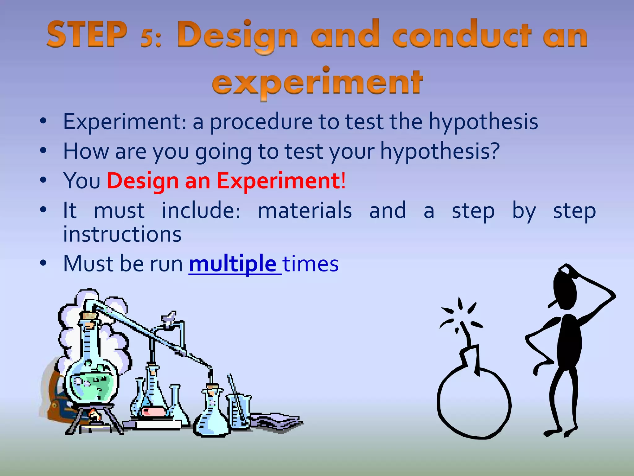 • Experiment: a procedure to test the hypothesis
• How are you going to test your hypothesis?
• You Design an Experiment!
• It must include: materials and a step by step
instructions
• Must be run multiple times
 