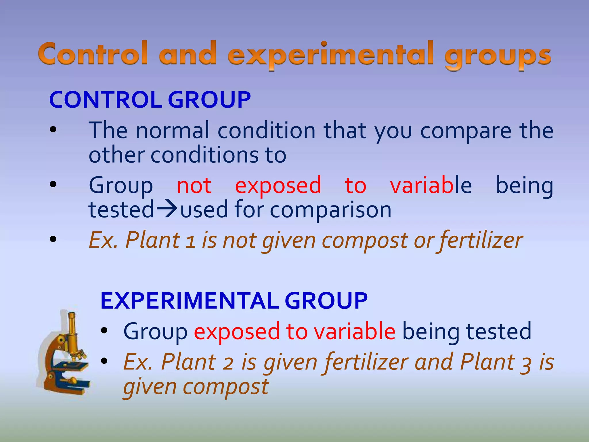 CONTROL GROUP
• The normal condition that you compare the
other conditions to
• Group not exposed to variable being
testedused for comparison
• Ex. Plant 1 is not given compost or fertilizer
EXPERIMENTAL GROUP
• Group exposed to variable being tested
• Ex. Plant 2 is given fertilizer and Plant 3 is
given compost
 