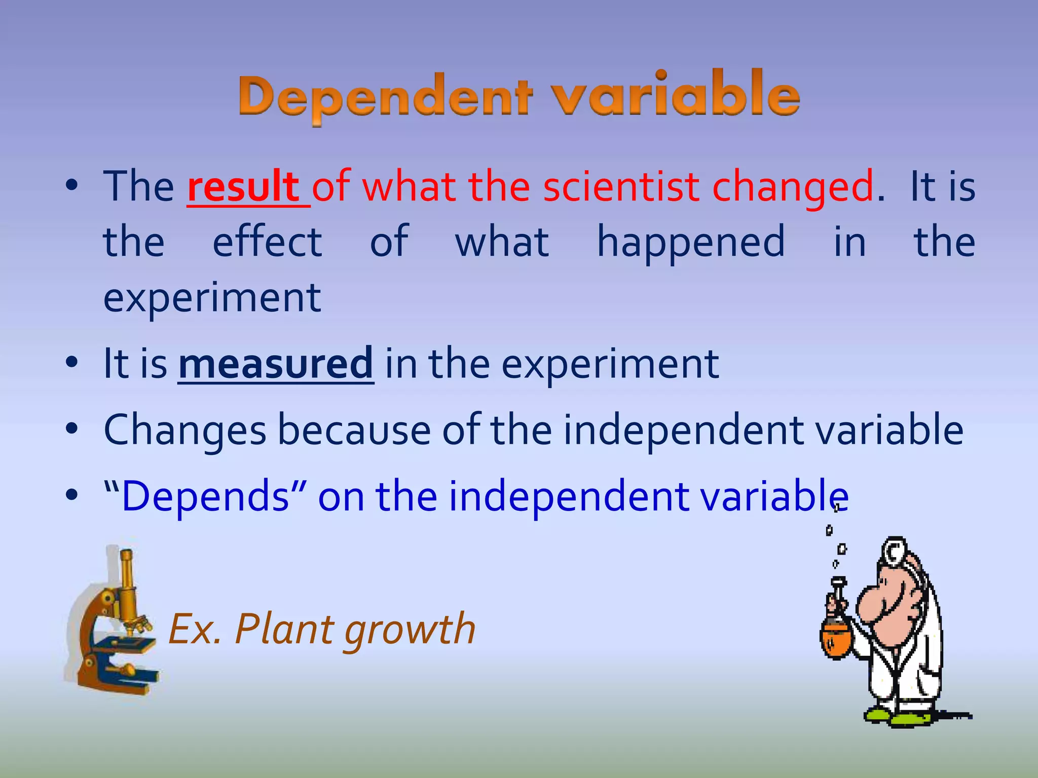 • The result of what the scientist changed. It is
the effect of what happened in the
experiment
• It is measured in the experiment
• Changes because of the independent variable
• “Depends” on the independent variable
Ex. Plant growth
 