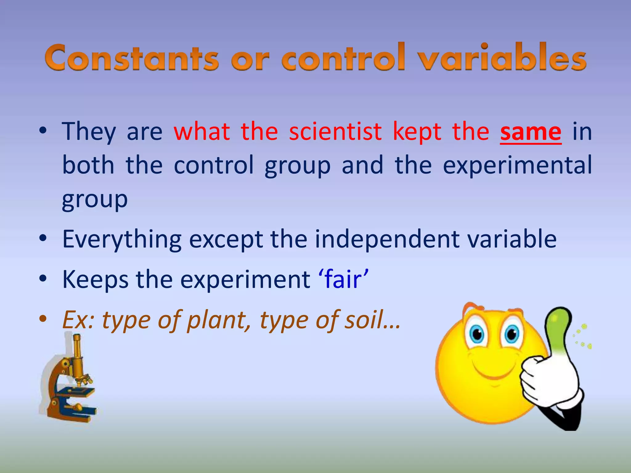 • They are what the scientist kept the same in
both the control group and the experimental
group
• Everything except the independent variable
• Keeps the experiment ‘fair’
• Ex: type of plant, type of soil…
 