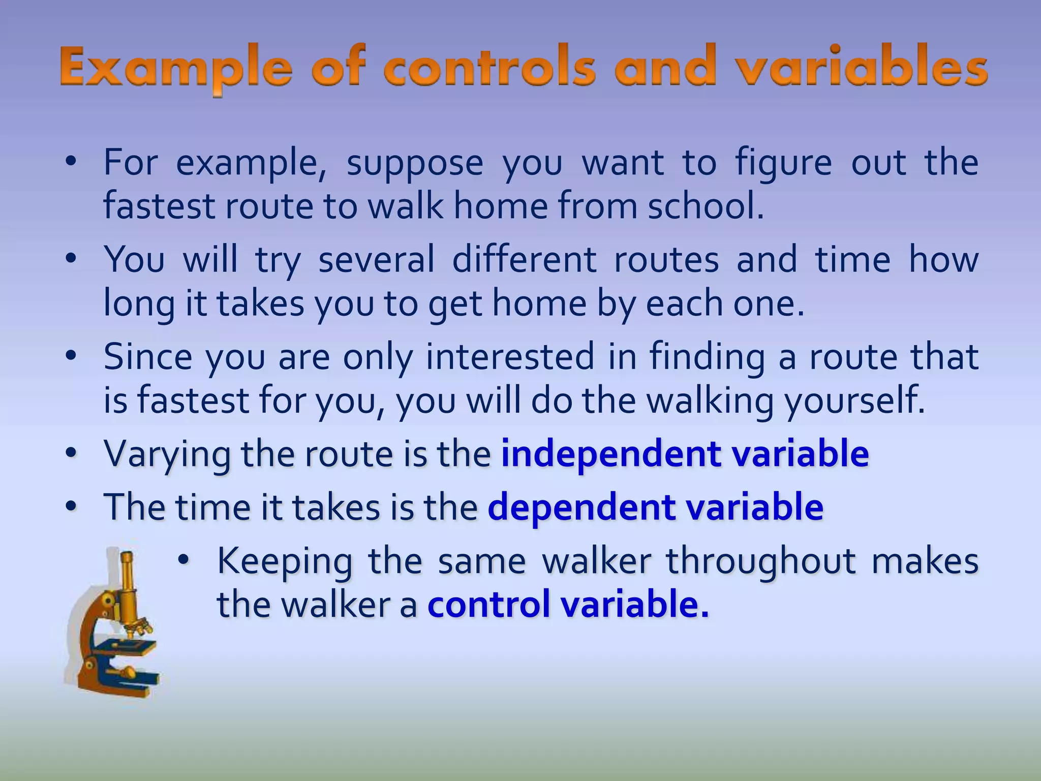 • For example, suppose you want to figure out the
fastest route to walk home from school.
• You will try several different routes and time how
long it takes you to get home by each one.
• Since you are only interested in finding a route that
is fastest for you, you will do the walking yourself.
• Varying the route is the independent variable
• The time it takes is the dependent variable
• Keeping the same walker throughout makes
the walker a control variable.
 
