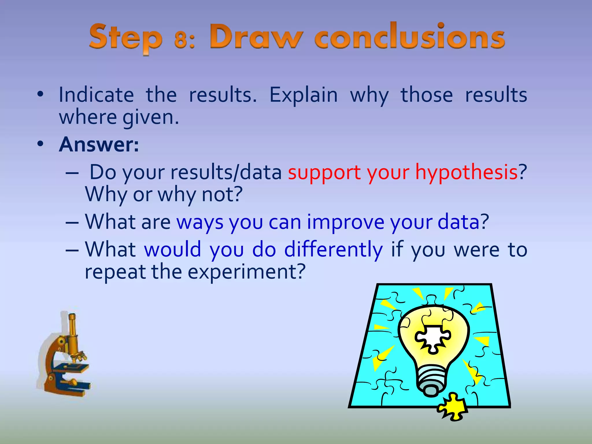 • Indicate the results. Explain why those results
where given.
• Answer:
– Do your results/data support your hypothesis?
Why or why not?
– What are ways you can improve your data?
– What would you do differently if you were to
repeat the experiment?
 