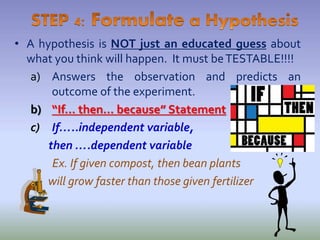• A hypothesis is NOT just an educated guess about
what you think will happen. It must beTESTABLE!!!!
a) Answers the observation and predicts an
outcome of the experiment.
b) “If… then… because” Statement
c) If…..independent variable,
then ….dependent variable
Ex. If given compost, then bean plants
will grow faster than those given fertilizer
 