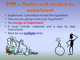 • Experiment: a procedure to test the hypothesis
• How are you going to test your hypothesis?
• You Design an Experiment!
• It must include: materials and a step by step
instructions
• Must be run multiple times
 