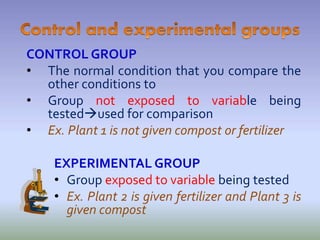 CONTROL GROUP
• The normal condition that you compare the
other conditions to
• Group not exposed to variable being
testedused for comparison
• Ex. Plant 1 is not given compost or fertilizer
EXPERIMENTAL GROUP
• Group exposed to variable being tested
• Ex. Plant 2 is given fertilizer and Plant 3 is
given compost
 