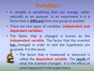 • A variable is something that can change, either
naturally or on purpose. In an experiment it is a
factor that is different from one group to another.
• There are two types of variables: independent and
dependant variables.
• The factor that is changed is known as the
independent variable. The factor that the scientist
has changed in order to test the hypothesis (on
purpose). It is the cause
• The factor that is measured or observed is
called the dependent variable. The result of
what the scientist changed. It is the effect of
what happened in the experiment.
 