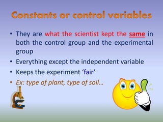 • They are what the scientist kept the same in
both the control group and the experimental
group
• Everything except the independent variable
• Keeps the experiment ‘fair’
• Ex: type of plant, type of soil…
 