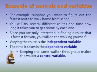 • For example, suppose you want to figure out the
fastest route to walk home from school.
• You will try several different routes and time how
long it takes you to get home by each one.
• Since you are only interested in finding a route that
is fastest for you, you will do the walking yourself.
• Varying the route is the independent variable
• The time it takes is the dependent variable
• Keeping the same walker throughout makes
the walker a control variable.
 