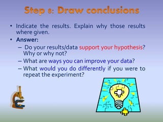 • Indicate the results. Explain why those results
where given.
• Answer:
– Do your results/data support your hypothesis?
Why or why not?
– What are ways you can improve your data?
– What would you do differently if you were to
repeat the experiment?
 