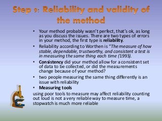 • Your method probably wasn’t perfect, that’s ok, as long
as you discuss the issues. There are two types of errors
in your method, the first type is reliability.
• Reliability according to Worthen is “The measure of how
stable, dependable, trustworthy, and consistent a test is
in measuring the same thing each time (1993).
• Consistency did your method allow for a consistent set
of data to be collected, or did the measurements
change because of your method?
• two people measuring the same thing differently is an
issue with reliability
• Measuring tools
using poor tools to measure may affect reliability counting
out loud is not a very reliable way to measure time, a
stopwatch is much more reliable
 