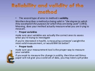• The second type of error in method is validity.
Worthen describes a method as being valid in “the degree to which
they accomplish the purpose for which they are being used” (1993).
Meaning, does your method actually measure what you are trying to
measure.
• Proper variables
make sure your variables are actually the correct ones to assess
what you’re trying to investigate
if you’re interested in health, is measuring someone’s weight the
most valid measurement, or would BMI be better?
• Proper tools
make sure your measurement tool is the proper way to measure
your variable
if you want to measure the change in acidity, then blue-red litmus
paper will not give you a valid set of data, you may need a pH probe
 