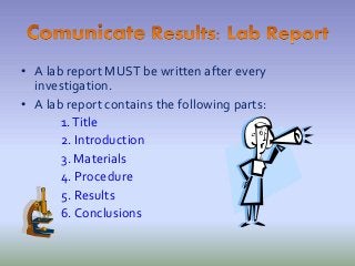 • A lab report MUST be written after every
investigation.
• A lab report contains the following parts:
1.Title
2. Introduction
3. Materials
4. Procedure
5. Results
6. Conclusions
 