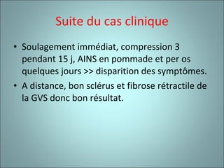 Suite du cas clinique Soulagement immédiat, compression 3 pendant 15 j, AINS en pommade et per os quelques jours >> disparition des symptômes. A distance, bon sclérus et fibrose rétractile de la GVS donc bon résultat. 