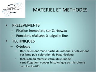 MATERIEL ET METHODES PRELEVEMENTS Fixation immédiate sur Carbowax Ponctions réalisées à l’aiguille fine TECHNIQUES Cytologie  Recueillement d’une partie du matériel et étalement sur lame puis coloration de Papanicolaou Inclusion du matériel et/ou du culot de centrifugation, coupes histologique au microtome et coloration HES 