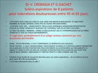 Dr V. CREBASSA ET G.GACHET  Scléro-aspirations de 8 patients pour indurations douloureuses entre 45 et 65 jours. 7 PATIENTS AVEC ANALYSE DIRECTE SUR LAME PAR MEDECIN BIOLOGISTE  ET ANA-PATH : NOMBRE DE BLANC NORMAL DONC PAS DE SIGNES INFLAMATOIRES.   1 PATIENT AVEC NFS :  HEMATOCRITE TRES ELEVEE (PROBABLE HEMOCONCENTRATION EN FAVEUR DU PIEGE VEINEUX) ET BLOCAGE DE L'APPAREIL SUR LES AUTRES VALEURES ... IL S’AGIT DE SANG « NORMAL » DONC LA DOULEUR EST LIEE A L’HYPERPRESSION SUR LA PAROI VEINEUSE ET SUR LES TISSUS ENVIRONNANTS. Il s’agit donc probablement d’un piège veineux alimenté par une accessoire perméable. DONC : POUR PREVENIR, IL FAUT COMPRIMER LES BRANCHES SUS-FACIALES. POUR TRAITER : IL FAUT ASPIRER MÊME TARDIVEMENT (6 MOIS) ET EVENTUELLEMENT REINJECTER DE LA MOUSSE EN FIN D’ASPIRATION POUR REFERMER LES ACCESSOIRES QUI REALIMENTE LA VARICE ET AINSI EVITER UN NOUVEL EPISODE D’INDURATION DOULOUREUSE QUI N’EST PAS GRAVE MAIS GÊNANT, ANXIOGENE ET PARFOIS TRAITE A TORD COMME UNE TVS. Création dune feuille de recueil de données pour ces scléro-aspirations... et s'y mettre a 4 ou 5 pour avoir 30 à 40 cas publiables ...  Y a t’il des volontaires dans la salle ? 