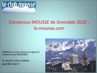 Consensus MOUSSE de Grenoble 2010 : la-mousse.com Adhérez au club mousse et signez le consensus de GRENOBLE. Dr GACHET Gilles VOIRON [email_address] 