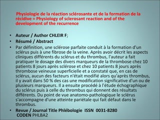 Physiologie de la réaction sclérosante et de la formation de la récidive = Physiology of sclerosant reaction and of the development of the recurrence Auteur / Author CHLEIR F ;  Résumé / Abstract Par définition, une sclérose parfaite conduit à la formation d'un sclérus puis à une fibrose de la veine. Après avoir décrit les aspects cliniques différents du sclérus et du thrombus, l'auteur a fait pratiquer le dosage des divers marqueurs de la thrombose chez 10 patients 8 jours après sclérose et chez 10 patients 8 jours après thrombose veineuse superficielle et a constaté que, en cas de sclérus, aucun des facteurs n'était modifié alors qu'après thrombus, il y avait dans 50 % des cas une modification significative d'un ou de plusieurs marqueurs. Il a ensuite procédé à l'étude échographique du sclérus puis à celle du thrombus qui donnent des résultats différents. Du point de vue anatomo-pathologique le sclérus s'accompagne d'une atteinte pariétale qui fait défaut dans le thrombus. Revue / Journal Title Phlébologie    ISSN    0031-8280    CODEN  PHLBA2  
