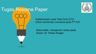 Tugas Resume Paper
Implementasi Least Total Cost (LTC)
Untuk menhindari overstock pada PT PJC
Mata kuliah: manajemen rantai pasok
Dosen: M. Tirtana Siregar
 