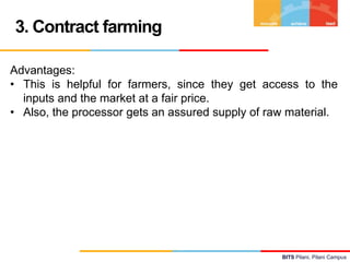 3. Contract farming
Advantages:
• This is helpful for farmers, since they get access to the
inputs and the market at a fai...
