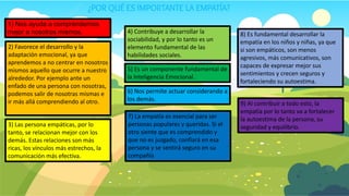 ¿POR QUÉ ES IMPORTANTE LA EMPATÍA?
1) Nos ayuda a comprendernos
mejor a nosotros mismos.
2) Favorece el desarrollo y la
adaptación emocional, ya que
aprendemos a no centrar en nosotros
mismos aquello que ocurre a nuestro
alrededor. Por ejemplo ante un
enfado de una persona con nosotras,
podemos salir de nosotras mismas e
ir más allá comprendiendo al otro.
3) Las persona empáticas, por lo
tanto, se relacionan mejor con los
demás. Estas relaciones son más
ricas, los vínculos más estrechos, la
comunicación más efectiva.
4) Contribuye a desarrollar la
sociabilidad, y por lo tanto es un
elemento fundamental de las
habilidades sociales.
5) Es un componente fundamental de
la Inteligencia Emocional.
6) Nos permite actuar considerando a
los demás.
7) La empatía es esencial para ser
personas populares y queridas. Si el
otro siente que es comprendido y
que no es juzgado, confiará en esa
persona y se sentirá seguro en su
compañía
9) Al contribuir a todo esto, la
empatía por lo tanto va a fortalecer
la autoestima de la persona, su
seguridad y equilibrio.
8) Es fundamental desarrollar la
empatía en los niños y niñas, ya que
si son empáticos, son menos
agresivos, más comunicativos, son
capaces de expresar mejor sus
sentimientos y crecen seguros y
fortaleciendo su autoestima.
 