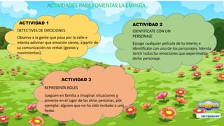 ACTIVIDAD 1
DETECTIVES DE EMOCIONES
Observa a la gente que pasa por la calle e
intenta adivinar que emoción siente, a partir de
su comunicación no verbal (gestos y
movimientos).
ACTIVIDAD 2
IDENTIFÍCATE CON UN
PERSONAJE
Escoge cualquier película de tu interés e
identifícate con uno de los personajes, intenta
sentir todas las emociones que experimenta
dicho personaje.
ACTIVIDAD 3
REPRESENTA ROLES
Jueguen en familia a imaginar situaciones y
ponerse en el lugar de las otras personas, por
ejemplo: alguien que no ha sido invitado a una
fiesta.
ACTIVIDADES PARA FOMENTAR LA EMPATÍA
 