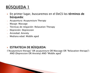 En primer lugar, buscaremos en el DeCS los términos de
búsqueda:
o Acupuntura: Acupuncture Therapy
o Masaje: Massage
o Técnicas de relajación: Relaxation Therapy
o Depresión: Depression
o Ansiedad: Anxiety
o Mediana edad: Middle aged
 ESTRATEGIA DE BÚSQUEDA:
(“Acupuncture therapy” OR acupuncture OR Massage OR “Relaxation therapy”)
AND (Depression OR Anxiety) AND “Middle aged”
 