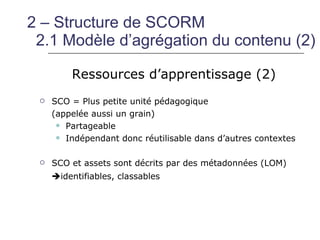 2 – Structure de SCORM
 2.1 Modèle d’agrégation du contenu (2)

         Ressources d’apprentissage (2)
    SCO = Plus petite unité pédagogique
     (appelée aussi un grain)
       Partageable

       Indépendant donc réutilisable dans d’autres contextes



    SCO et assets sont décrits par des métadonnées (LOM)
     identifiables, classables
 