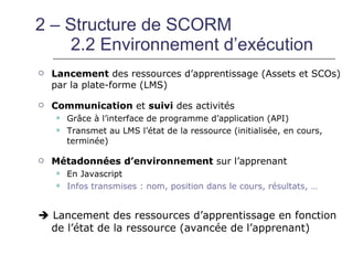 2 – Structure de SCORM
    2.2 Environnement d’exécution
   Lancement des ressources d’apprentissage (Assets et SCOs)
    par la plate-forme (LMS)

   Communication et suivi des activités
       Grâce à l’interface de programme d’application (API)
       Transmet au LMS l’état de la ressource (initialisée, en cours,
        terminée)

   Métadonnées d’environnement sur l’apprenant
       En Javascript
       Infos transmises : nom, position dans le cours, résultats, …


 Lancement des ressources d’apprentissage en fonction
  de l’état de la ressource (avancée de l’apprenant)
 