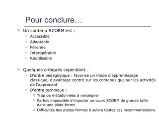 Pour conclure…
   Un contenu SCORM est :
       Accessible
       Adaptable
       Pérenne
       Interopérable
       Réutilisable

   Quelques critiques cependant…
       D’ordre pédagogique : favorise un mode d’apprentissage
        classique, d’avantage centré sur les contenus que sur les activités
        de l’apprenant
       D’ordre technique :
            Trop de métadonnées à renseigner
            Parfois impossible d’importer un cours SCORM de grande taille
             dans une plate-forme
            Difficultés des plates-formes à suivre toutes ces recommandations
 