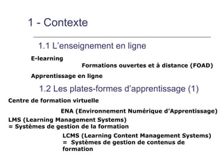 1 - Contexte

         1.1 L’enseignement en ligne
       E-learning
                       Formations ouvertes et à distance (FOAD)
       Apprentissage en ligne

         1.2 Les plates-formes d’apprentissage (1)
Centre de formation virtuelle
                ENA (Environnement Numérique d’Apprentissage)
LMS (Learning Management Systems)
= Systèmes de gestion de la formation
                 LCMS (Learning Content Management Systems)
                 = Systèmes de gestion de contenus de
                 formation
 