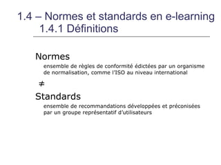 1.4 – Normes et standards en e-learning
     1.4.1 Définitions

   Normes
     ensemble de règles de conformité édictées par un organisme
     de normalisation, comme l’ISO au niveau international

   ≠
   Standards
     ensemble de recommandations développées et préconisées
     par un groupe représentatif d’utilisateurs
 