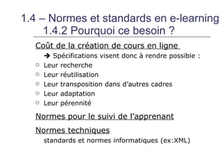 1.4 – Normes et standards en e-learning
     1.4.2 Pourquoi ce besoin ?
  Coût de la création de cours en ligne
       Spécifications visent donc à rendre possible :
     Leur recherche
     Leur réutilisation
     Leur transposition dans d’autres cadres
     Leur adaptation
     Leur pérennité

  Normes pour le suivi de l’apprenant
  Normes techniques
      standards et normes informatiques (ex:XML)
 