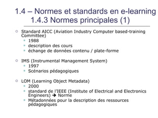 1.4 – Normes et standards en e-learning
     1.4.3 Normes principales (1)
   Standard AICC (Aviation Industry Computer based-training
    Committee)
      1988
      description des cours
      échange de données contenu / plate-forme


   IMS (Instrumental Management System)
      1997
      Scénarios pédagogiques


   LOM (Learning Object Metadata)
      2000
      standard de l’IEEE (Institute of Electrical and Electronics
       Engineers)  Norme
      Métadonnées pour la description des ressources
       pédagogiques
 