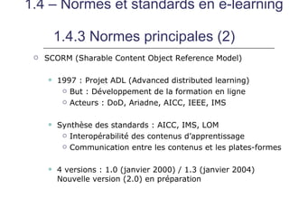 1.4 – Normes et standards en e-learning

         1.4.3 Normes principales (2)
    SCORM (Sharable Content Object Reference Model)

        1997 : Projet ADL (Advanced distributed learning)
           But : Développement de la formation en ligne

           Acteurs : DoD, Ariadne, AICC, IEEE, IMS



        Synthèse des standards : AICC, IMS, LOM
           Interopérabilité des contenus d’apprentissage

           Communication entre les contenus et les plates-formes



        4 versions : 1.0 (janvier 2000) / 1.3 (janvier 2004)
         Nouvelle version (2.0) en préparation
 
