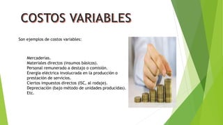 Son ejemplos de costos variables:
Mercaderías.
Materiales directos (insumos básicos).
Personal remunerado a destajo o comisión.
Energía eléctrica involucrada en la producción o
prestación de servicios.
Ciertos impuestos directos (ISC, al rodaje).
Depreciación (bajo método de unidades producidas).
Etc.
 
