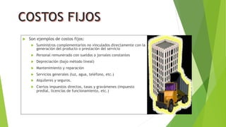  Son ejemplos de costos fijos:
 Suministros complementarios no vinculados directamente con la
generación del producto o prestación del servicio
 Personal remunerado con sueldos o jornales constantes
 Depreciación (bajo método lineal)
 Mantenimiento y reparación
 Servicios generales (luz, agua, teléfono, etc.)
 Alquileres y seguros.
 Ciertos impuestos directos, tasas y gravámenes (impuesto
predial, licencias de funcionamiento, etc.)
 