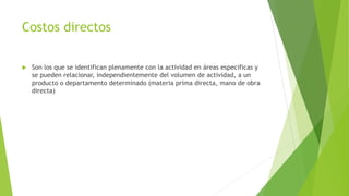Costos directos
 Son los que se identifican plenamente con la actividad en áreas especificas y
se pueden relacionar, independientemente del volumen de actividad, a un
producto o departamento determinado (materia prima directa, mano de obra
directa)
 