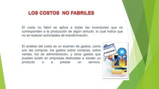 El costo no fabril se aplica a todas las inversiones que no
corresponden a la producción de algún artículo, lo cual indica que
no se realizan actividades de transformación.
El análisis del costo es un examen de gastos, como
son las compras, los gastos sobre compras, sobre
ventas, los de administración, y otros gastos que
pueden existir en empresas dedicadas a vender un
producto o a prestar un servicio.
 