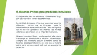 Es importante para las empresas “Inmobiliarias "cuyo
giro de negocio es vender departamentos.
La cantidad de materia prima que se emplea y por los
diferentes valores que se incorpora para la
construcción de estas edificaciones , ello no significa
que no le sean aplicable s los mismos los mismos
criterio que se emplean en la NIC 2 de inventarios.
Una empresa inmobiliaria puede construir ella misma
o encargar su construcción a terceros , sin embargo,
siempre será necesario adquirir el terreno donde se
llevara a cabo la construcción, en este caso la materia
prima es el terreno a partir del cual se generara los
proyectos.
22
 