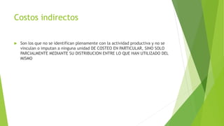 Costos indirectos
 Son los que no se identifican plenamente con la actividad productiva y no se
vinculan o imputan a ninguna unidad DE COSTEO EN PARTICULAR, SINO SOLO
PARCIALMENTE MEDIANTE SU DISTRIBUCION ENTRE LO QUE HAN UTILIZADO DEL
MISMO
 