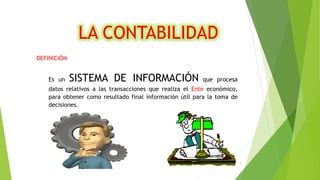 DEFINICIÓN
Es un SISTEMA DE INFORMACIÓN que procesa
datos relativos a las transacciones que realiza el Ente económico,
para obtener como resultado final información útil para la toma de
decisiones.
LA CONTABILIDAD
3
 