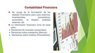 Se ocupa de la formulación de los
estados financieros para usos externos:
Inversionistas, proveedores,
accionistas, el Estado, analistas
externos, etc
La información financiera sirve de base
para :
Decisiones de inversión (accionistas)
Decisiones sobre préstamos (Bancos)
Decisiones sobre créditos (Proveedores)
5
 