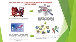 En la actualidad empresas constantemente
se encuentran ante situaciones adversas y
competitivas .
Que requieren de una toma de
decisiones rápida, actual y eficaz para
resolver problemas o bien para poder
evitarlos en un futuro.
Es vital tener la información que obtengan acerca de los
costos y de los gastos en que incurre la organización
para realizar su actividad.
Llevar una producción o servicio de calidad,
gastando la menor cantidad de dinero que
sea posible, lo anterior conducirá a la
empresa a ofrecer a sus clientes precios
razonables y quizá mejor que los de la
competencia.
 