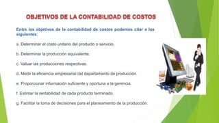 Entre los objetivos de la contabilidad de costos podemos citar a los
siguientes:
a. Determinar el costo unitario del producto o servicio.
b. Determinar la producción equivalente.
c. Valuar las producciones respectivas.
d. Medir la eficiencia empresarial del departamento de producción.
e. Proporcionar información suficiente y oportuna a la gerencia.
f. Estimar la rentabilidad de cada producto terminado.
g. Facilitar la toma de decisiones para el planeamiento de la producción.
 