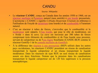 CANDU
Source : Wikipedia
• Le réacteur CANDU, conçu au Canada dans les années 1950 et 1960, est un
réacteur nucléaire à l'uranium naturel (non enrichi) à eau lourde pressurisée.
L'acronyme « CANDU » signifie CANada Deuterium Uranium en référence à
l'utilisation de l'oxyde de deutérium (eau lourde) et du combustible à l'uranium
naturel.
• C'est un réacteur à tubes de forces, c'est-à-dire que le combustible et le
modérateur sont séparés. L'eau lourde, qui joue le rôle de modérateur, est
« froide » dans la cuve. La cuve est traversée par 380 tubes de forces
comprenant trois éléments de combustibles et de l'eau lourde sous pression,
servant de caloporteur ou de l'eau légère bouillante (CANDU-BLW comme le
réacteur Gentilly-1 de la centrale nucléaire de Gentilly).
• À la différence des réacteur à eau pressurisée (REP) utilisés dans les autres
pays occidentaux, les réacteurs CANDU possèdent un réseau de canalisation
transportant le liquide caloporteur et un réseau transportant le liquide
modérateur. Dans les réacteurs de type REP, un seul réseau de canalisation
assure ces deux fonctions. Notons que la pression dans les canalisations
transportant le liquide caloporteur est de 120 fois supérieure à la pression
atmosphérique.
 