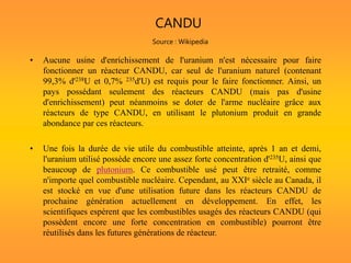 CANDU
Source : Wikipedia
• Aucune usine d'enrichissement de l'uranium n'est nécessaire pour faire
fonctionner un réacteur CANDU, car seul de l'uranium naturel (contenant
99,3% d'238U et 0,7% 235d'U) est requis pour le faire fonctionner. Ainsi, un
pays possédant seulement des réacteurs CANDU (mais pas d'usine
d'enrichissement) peut néanmoins se doter de l'arme nucléaire grâce aux
réacteurs de type CANDU, en utilisant le plutonium produit en grande
abondance par ces réacteurs.
• Une fois la durée de vie utile du combustible atteinte, après 1 an et demi,
l'uranium utilisé possède encore une assez forte concentration d'235U, ainsi que
beaucoup de plutonium. Ce combustible usé peut être retraité, comme
n'importe quel combustible nucléaire. Cependant, au XXIe siècle au Canada, il
est stocké en vue d'une utilisation future dans les réacteurs CANDU de
prochaine génération actuellement en développement. En effet, les
scientifiques espèrent que les combustibles usagés des réacteurs CANDU (qui
possèdent encore une forte concentration en combustible) pourront être
réutilisés dans les futures générations de réacteur.
 