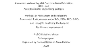 Awareness Webinar by NBA Outcome-BasedEducation
(OBE) and
Accreditation for Engineering Colleges
Methods of Assessment and Evaluation:
Assessment Tools, Assessment of POs, PSOs, PEOs &COs
and thoughts on closing the Loopfor
Continuous Improvement
Prof C R Muthukrishnan
Online program
Organised by National Board ofAccreditation
2020
 