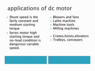  Shunt speed is the
fairly constant and
medium starting
torque
 Series motor high
starting torque and
no-load condition is
dangerous variable
speed.
 Blowers and fans
 Lathe machine
 Machine tools
 Milling machines
 Cranes,hoists,elevators
 Trolleys, conveyors
 